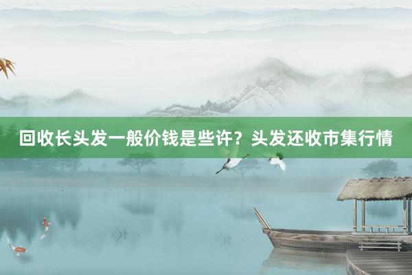 回收长头发一般价钱是些许？头发还收市集行情